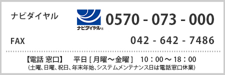 ナビダイヤル  0570-073-000 FAX　042-642-7486　【電話窓口】平日[月曜から金曜]　10 : 00 ～ 18 : 00(土曜、日曜、祝日、年末年始、システムメンテナンス日は電話窓口休業)