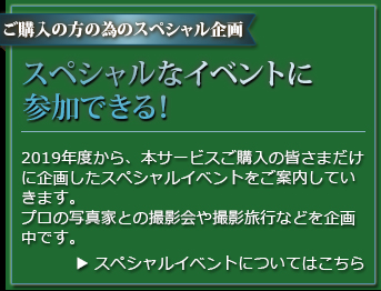 ご購入の方を対象としたスペシャル企画 スペシャルイベントに参加できる！ 2019年度から、本サービスご購入の皆さまだけに特別に企画したイベントをご案内していきます。プロの写真家との撮影会や撮影旅行などを企画中です。