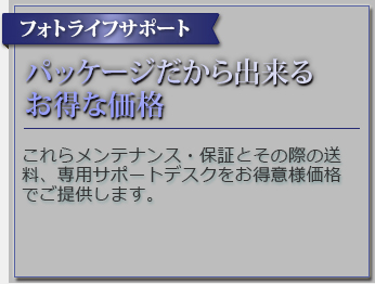 フォトライフサポート パッケージだから出来るお得な価格 これらメンテナンス・保証とその際の送料、専用サポートデスクをお得意様価格でご提供します。