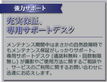 強力サポート 充実保証、専用サポートデスク メンテナンス期間中はまさかの自然故障時でもメンテナンス保証がしっかりサポート。専用サポートデスク(通話料無料・回数制限無し)が撮影やご使用方法に関するご相談や、サービスのご利用に関するお問い合わせに迅速にお応えします。
