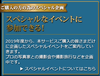 ご購入の方を対象としたスペシャル企画 スペシャルイベントに参加できる！ 2019年度から、本サービスご購入の皆さまだけに特別に企画したイベントをご案内していきます。プロの写真家との撮影会や撮影旅行などを企画中です。
