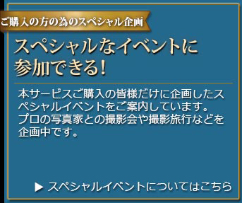 ご購入の方の為のスペシャル企画 スペシャルなイベントに参加できる! 本サービスご購入の皆様だけに企画したスペシャルイベントをご案内しています。プロの写真家との撮影会や撮影旅行などを企画中です。＞スペシャルイベントについてはこちら