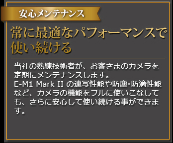 安心メンテナンス 常に最適なパフォーマンスで使い続ける 当社の熟練技術者が、お客さまのカメラを定期にメンテナンスします。E-M1 Mark II の連写性能や防塵・防滴性能など、カメラの機能をフルに使いこなしても、さらに安心して使い続ける事ができます。