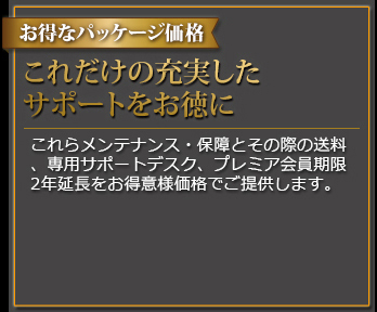 お得なパッケージ価格 これだけの充実したサポートをお徳に これらメンテナンス・保証とその際の送料、専用サポートデスク、プレミア会員期限2年延長をお得意様価格でご提供します。