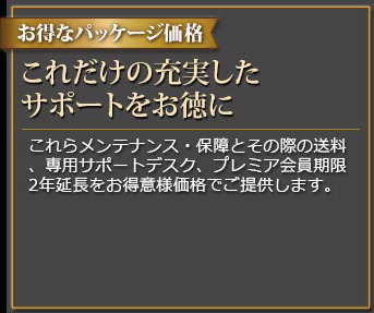 お得なパッケージ価格 これだけの充実したサポートをお徳に これらメンテナンス・保証とその際の送料、専用サポートデスク、プレミア会員期限2年延長をお得意様価格でご提供します。
