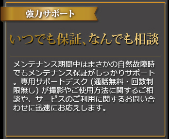 強力サポート いつでも保証、なんでも相談 メンテナンス期間中はまさかの自然故障時でもメンテナンス保証がしっかりサポート。専用サポートデスク(通話料無料・回数制限無し)が撮影やご使用方法に関するご相談や、サービスのご利用に関するお問い合わせに迅速にお応えします。