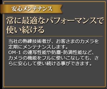 プロがメンテナンス カメラを最新・最適なパフォーマンスに維持する カメラに精通した当社の熟練技術者が、定期メンテナンスを実施します。OM-1の最先端の機能や防滴性能を継続的に安心して使いこなしていただく事ができます。