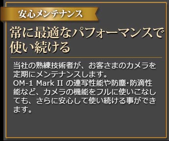 プロがメンテナンス カメラを最新・最適なパフォーマンスに維持する カメラに精通した当社の熟練技術者が、定期メンテナンスを実施します。OM-1 MarkIIの最先端の機能や防滴性能を継続的に安心して使いこなしていただく事ができます。