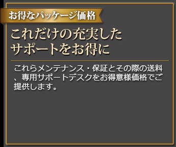 お得なパッケージ価格 パッケージだから出来るお得な価格 これらメンテナンス・保証とその際の送料、専用サポートデスクをお得意様価格でご提供します。