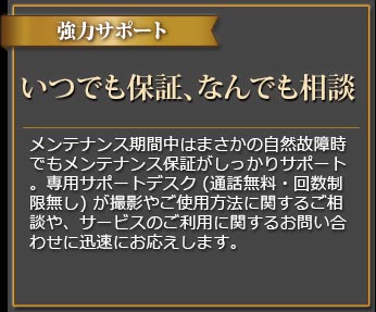 強力サポート 充実保証、専用サポートデスク メンテナンス期間中はまさかの自然故障時でもメンテナンス保証がしっかりサポート。専用サポートデスク(通話料無料・回数制限無し)が撮影やご使用方法に関するご相談や、サービスのご利用に関するお問い合わせに迅速にお応えします。