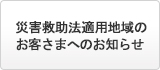 災害救助法適用地域のお客さまへのお知らせ